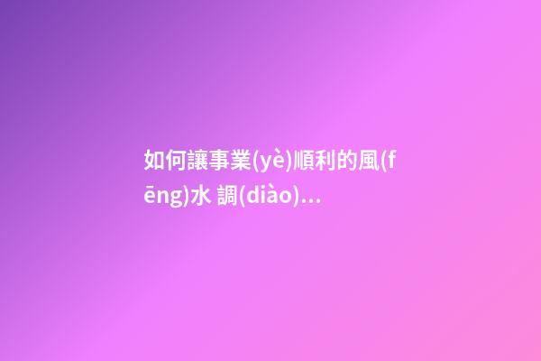 如何讓事業(yè)順利的風(fēng)水 調(diào)整運(yùn)勢(shì)逆風(fēng)翻盤